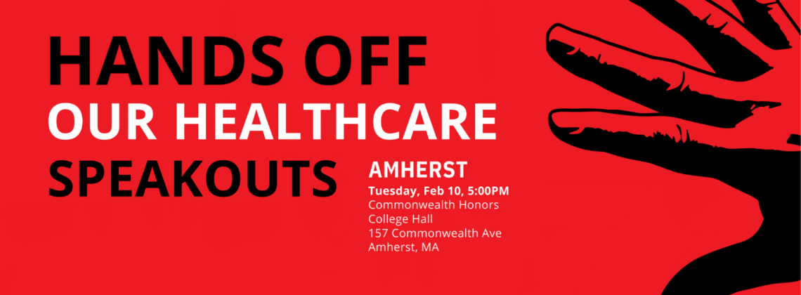 Graphic with red background, black hand overlaid, and white and black text reading Hands Off Our Health Care Speakouts. Amherst, Tuesday, Feb 10, 5:00PM, Commonwealth Honors College Hall, 157 Commonwealth Ave, Amherst, MA
