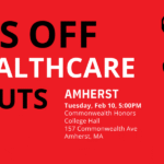Graphic with red background, black hand overlaid, and white and black text reading Hands Off Our Health Care Speakouts. Amherst, Tuesday, Feb 10, 5:00PM, Commonwealth Honors College Hall, 157 Commonwealth Ave, Amherst, MA
