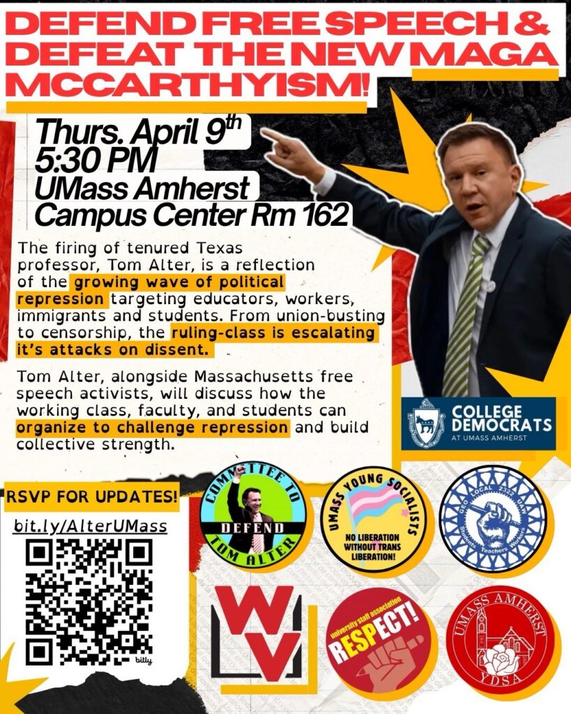 Promotional graphic reading Defend Free Speech & Defeat the New Maga McCarthyism! Thurs. April 9th, 5:30 p.m., UMass Amherst, Campus Center Rm 162. Logos for College Democrats, Committee to Defend Tom Alter, UMass Young Socialists No Liberations without Trans Liberation, GEO Local 2322 UAW, WV, University Staff Association, UMass Amherst, YDSA
Description: The firing of tenured professor Tom Alter is a reflection of the growing wave of political repression targeting educators, workers, immigrants, and students. From union-busting to censorship, the ruling-class is escalating its attack on dissent. Tom Alter, alongside Massachusetts free speech activists, will discuss how the working class, faculty, and students can organize to challenge repression and build collective strength.